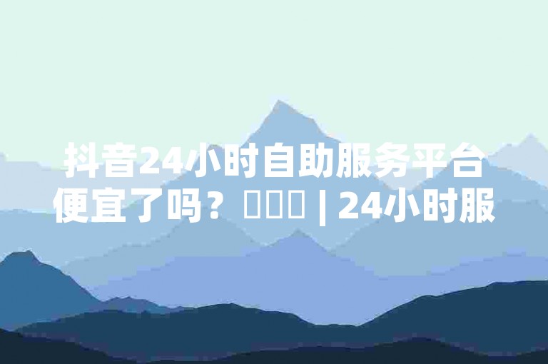 抖音24小时自助服务平台便宜了吗？✨✨✨ | 24小时服务，轻松满足你的需求！✨✨✨