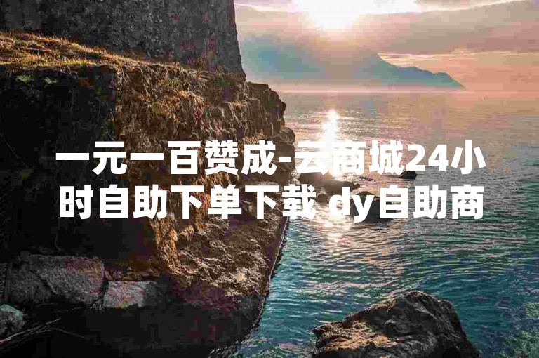 一元一百赞成-云商城24小时自助下单下载 dy自助商城 抖音播放量1000免费下单✨🔥