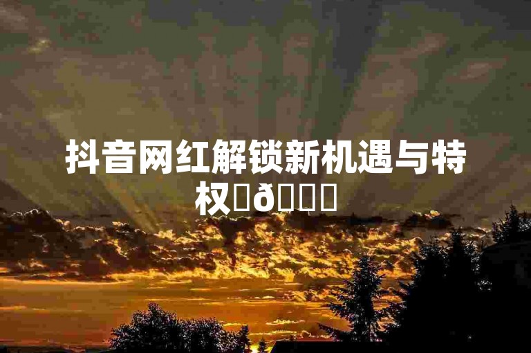 抖音网红解锁新机遇与特权✨🚀