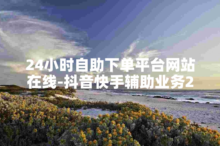 24小时自助下单平台网站在线-抖音快手辅助业务24小时✨✨✨✨