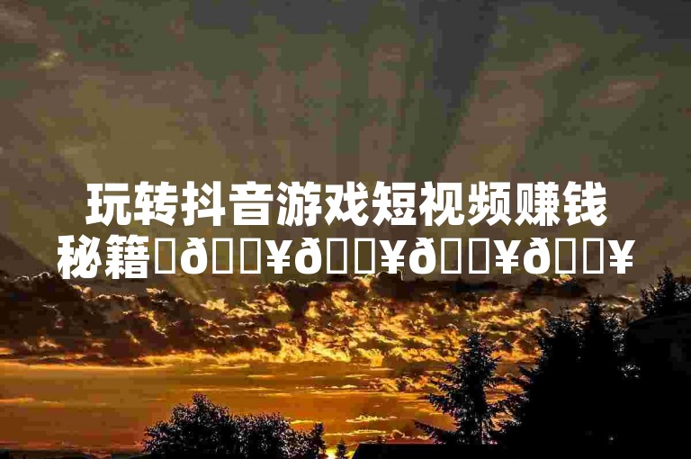 玩转抖音游戏短视频赚钱秘籍✨🔥🔥🔥🔥🔥🔥🔥🔥🔥🔥