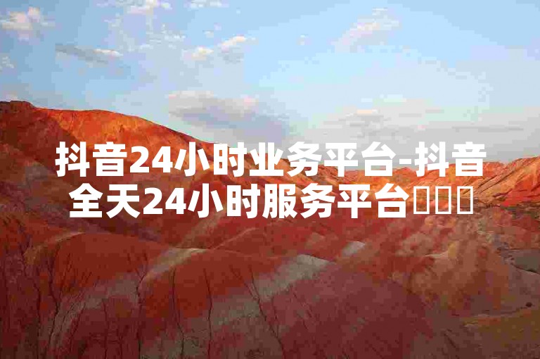 抖音24小时业务平台-抖音全天24小时服务平台✨✨✨