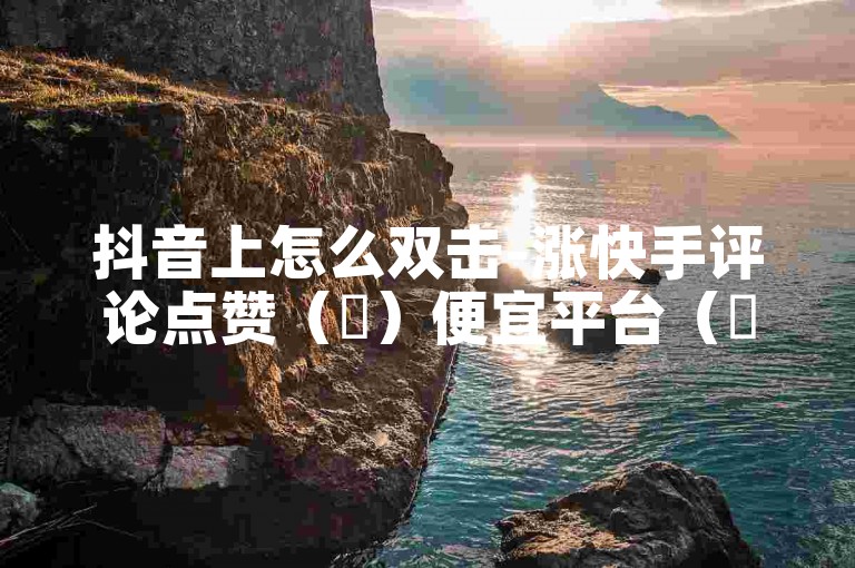 抖音上怎么双击-涨快手评论点赞（✨）便宜平台（✨）-