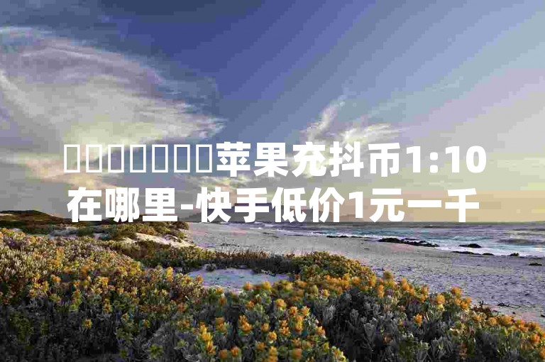 ✨✨✨✨✨✨✨苹果充抖币1:10在哪里-快手低价1元一千赞-qq空间动态说说点赞免费-微信视频号点赞业务平台