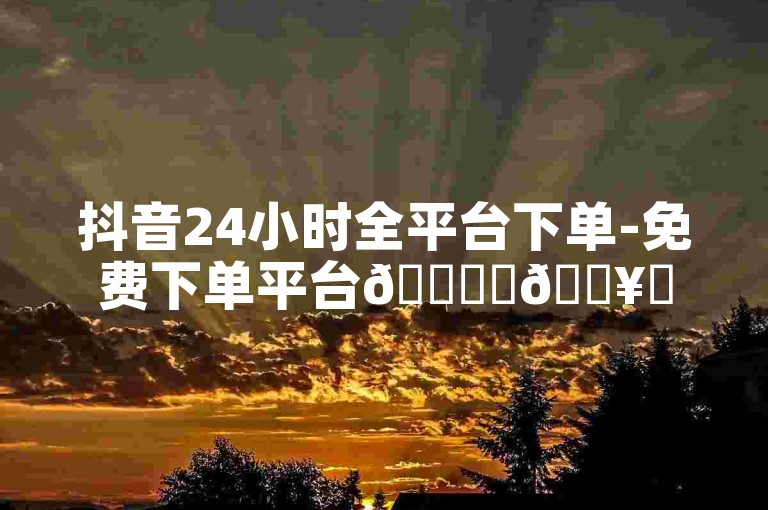 抖音24小时全平台下单-免费下单平台🚀✨🔥✨🔥✨