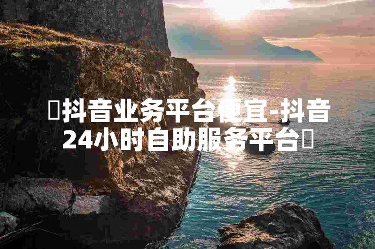 ✨抖音业务平台便宜-抖音24小时自助服务平台✨