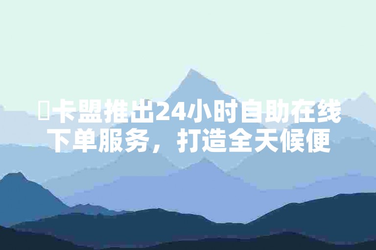 ✨卡盟推出24小时自助在线下单服务，打造全天候便捷交易平台✨