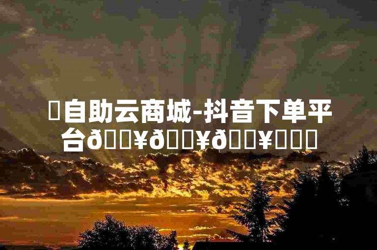 ✨自助云商城-抖音下单平台🔥🔥🔥✨✨✨