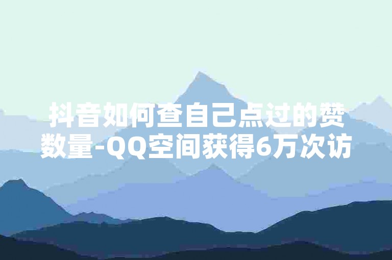 抖音如何查自己点过的赞数量-QQ空间获得6万次访问，抖音点赞数量可以通过以下步骤查看，，打开抖音，进入内容页面。，在点赞页面查看点赞数量。，或者使用第三方点赞追踪工具（如抖音官方的点赞统计功能）进行查看。，至于在QQ空间中获得6万次访问，可以通过以下方法，，发布高质量、原创的内容，吸引目标用户。，利用QQ空间的分享功能，将内容分享给更多用户。增加互动，提升用户粘性。，示例，，抖音点赞数量查询-QQ空间提升访问量