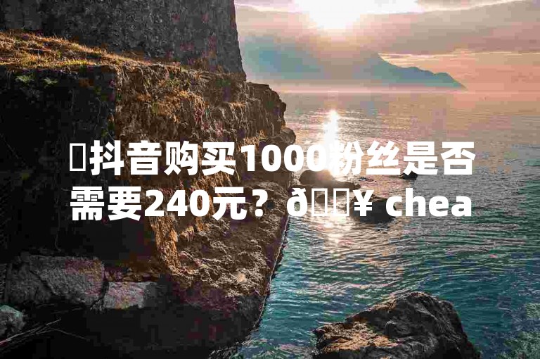 ✨抖音购买1000粉丝是否需要240元？🔥 cheaper solutions are here🔥！投资成本真的很高，240元可能不够，🔥 cheaper strategies are available🔥！投资于抖音，投资在内容创作，投资在合作成本！✨