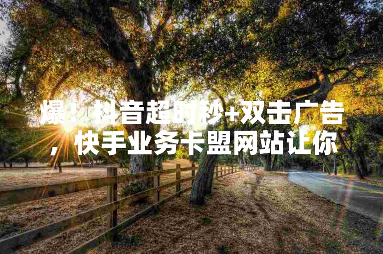 爆！抖音超时秒+双击广告，快手业务卡盟网站让你的视频爆红！