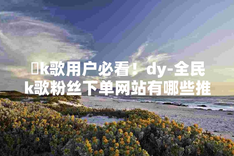 ✨k歌用户必看！dy-全民k歌粉丝下单网站有哪些推荐？🔥🔥🔥🔥🔥