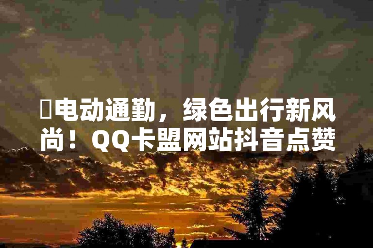 ✨电动通勤，绿色出行新风尚！QQ卡盟网站抖音点赞最低秒到账，再战揭秘！