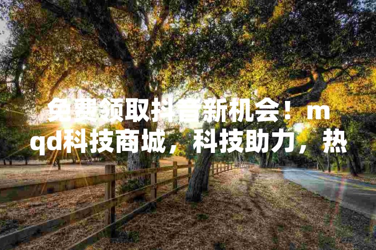 免费领取抖音新机会！mqd科技商城，科技助力，热血重燃！