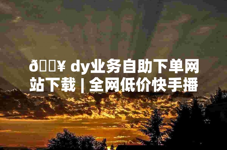 🔥 dy业务自助下单网站下载 | 全网低价快手播放量网站