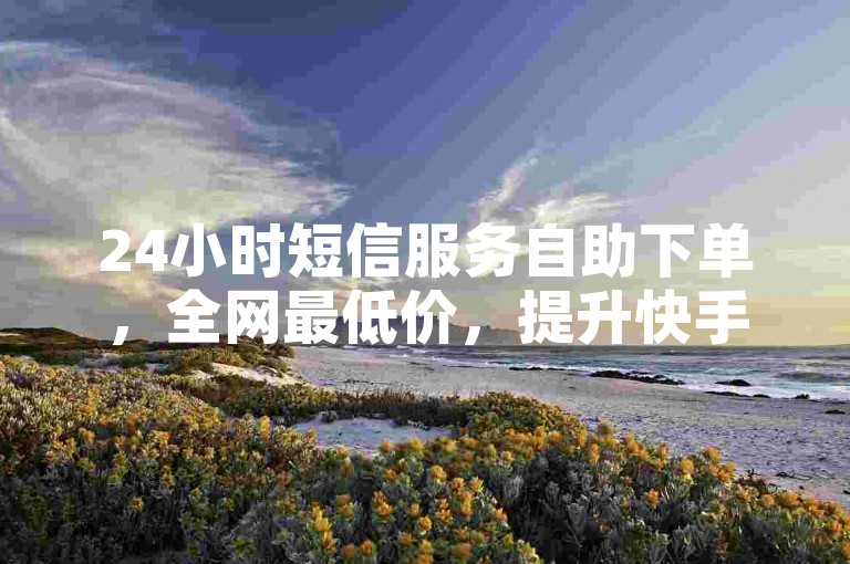 24小时短信服务自助下单，全网最低价，提升快手平台！✨✨✨🔥🔥🔥