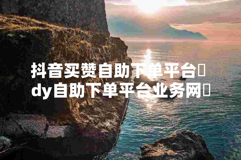 抖音买赞自助下单平台✨ dy自助下单平台业务网✨
