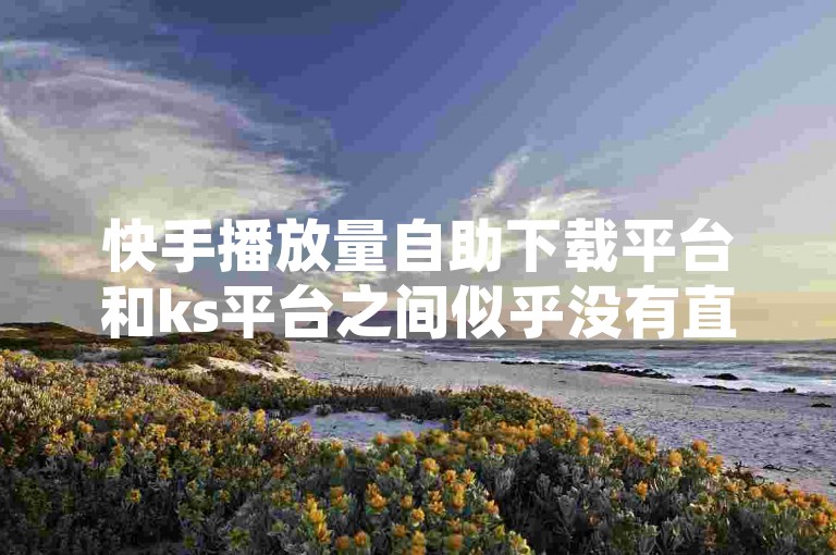 快手播放量自助下载平台和ks平台之间似乎没有直接的关联。快手是一个以视频内容为主的社交平台，其播放量统计功能主要帮助用户了解视频的播放量，而ks平台可能不是快手的官方下载平台。如果你需要下载视频，建议使用抖音等官方平台的播放量统计功能。