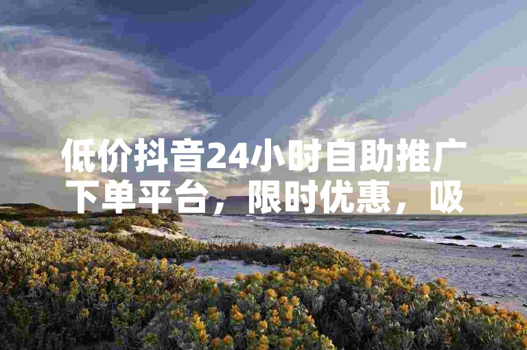 低价抖音24小时自助推广下单平台，限时优惠，吸引用户！✨✨✨