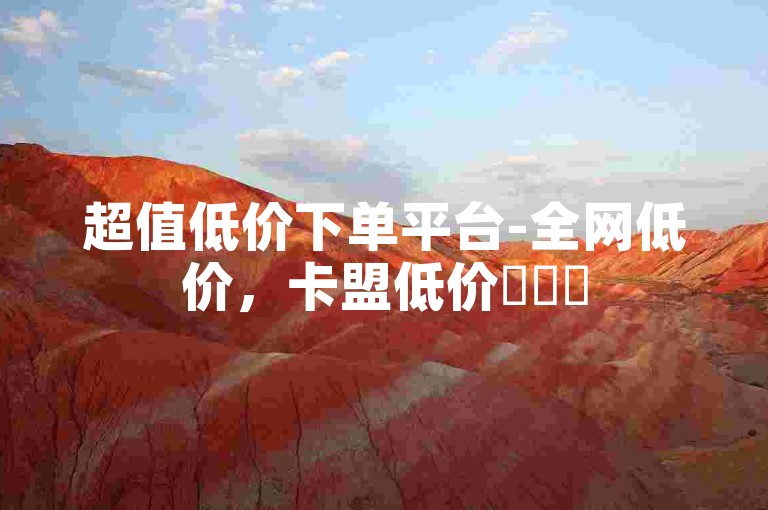 超值低价下单平台-全网低价，卡盟低价✨✨✨