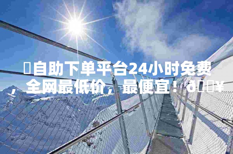 ✨自助下单平台24小时免费，全网最低价，最便宜！🔥🔥🔥🔥🔥