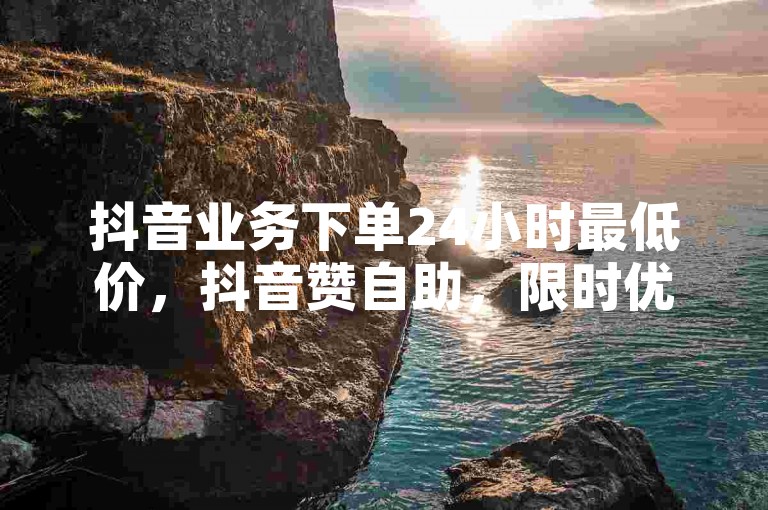 抖音业务下单24小时最低价，抖音赞自助，限时优惠，赶紧下单！