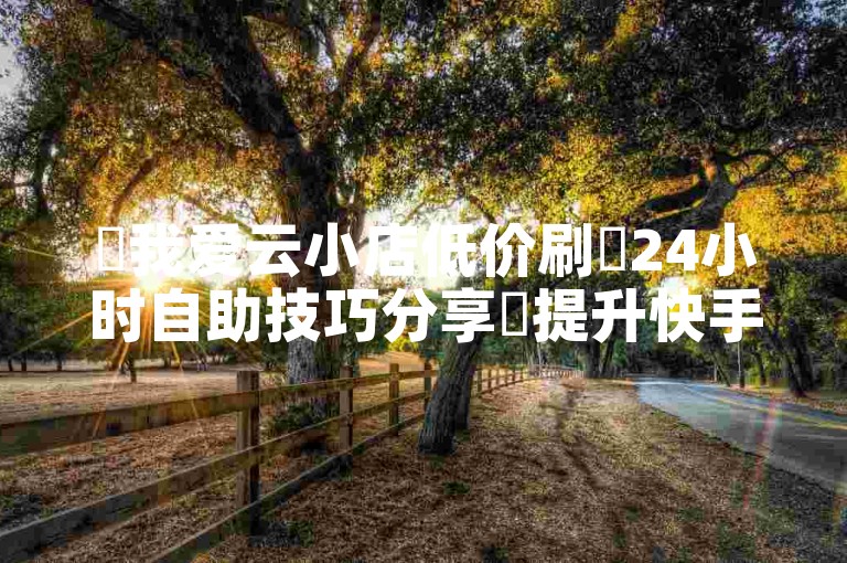 ✨我爱云小店低价刷✨24小时自助技巧分享✨提升快手播放量✨