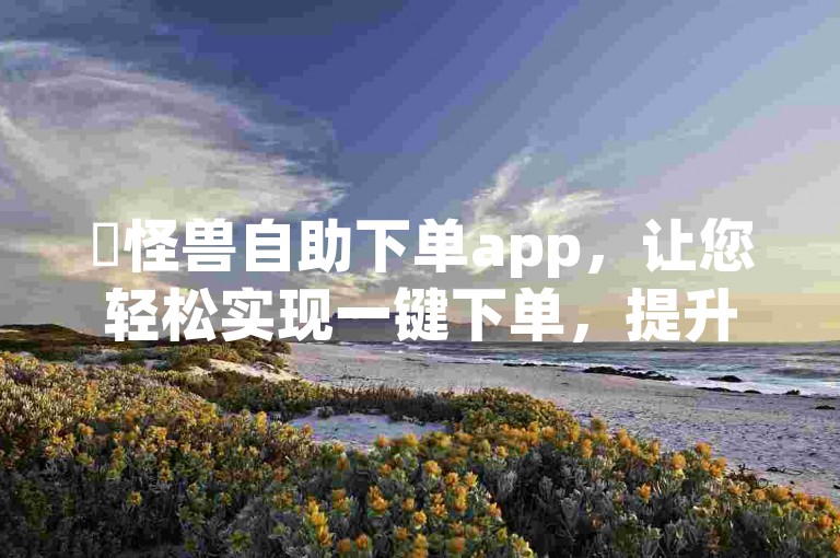 ✨怪兽自助下单app，让您轻松实现一键下单，提升工作效率，省时省力！✨，✨自助下单，高效便捷，提升效率，快来体验吧！✨，✨自助下单，高效便捷，提升效率，快来体验吧！✨，✨自助下单，高效便捷，提升效率，快来体验吧！✨，✨自助下单，高效便捷，提升效率，快来体验吧！✨