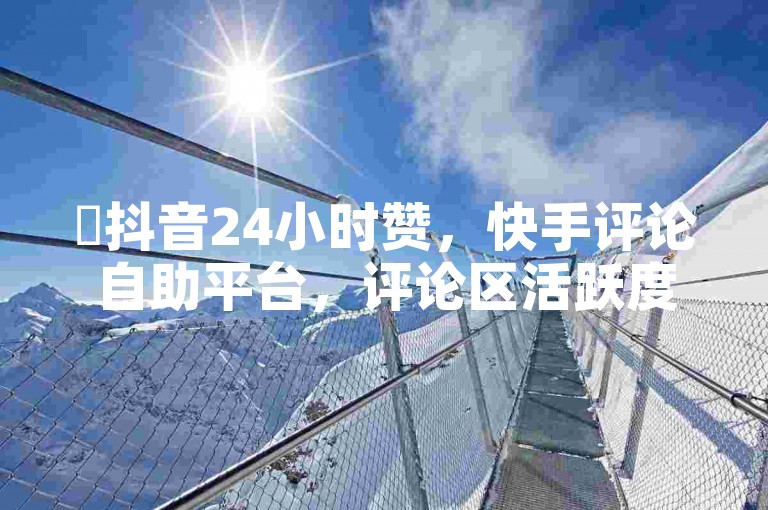 ✨抖音24小时赞，快手评论自助平台，评论区活跃度高，用户互动多，功能强大，评论区便捷，评论效果好！🔥