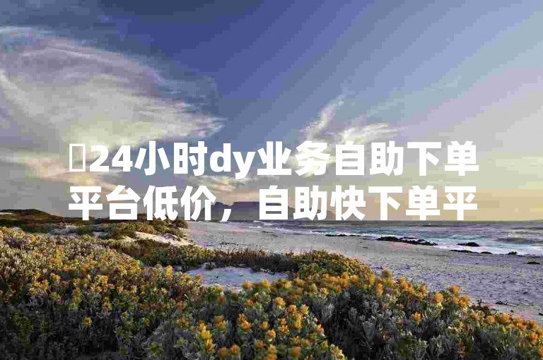 ✨24小时dy业务自助下单平台低价，自助快下单平台哪个好点？✨