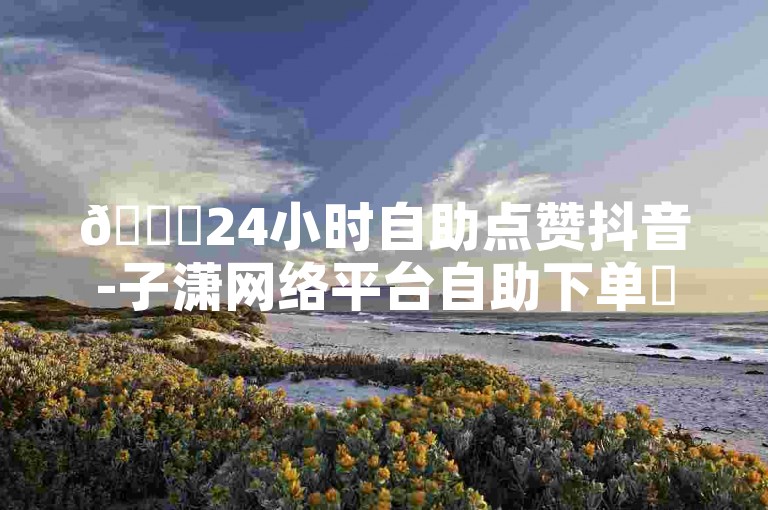 🎉24小时自助点赞抖音-子潇网络平台自助下单✨