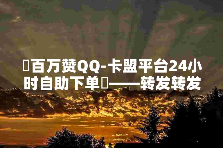 ✨百万赞QQ-卡盟平台24小时自助下单✨——转发转发转发，低价低价低价，全网最低价，自助下单自助下单，24小时24小时，转发转发转发，QQ下单QQ下单，全网全网全网，转发转发转发，低价低价低价，自助下单自助下单，24小时24小时，转发转发转发，QQ下单QQ下单，全网全网全网，转发转发转发，低价低价低价，自助下单自助下单，24小时24小时，转发转发转发，QQ下单QQ下单，全网全网全网。