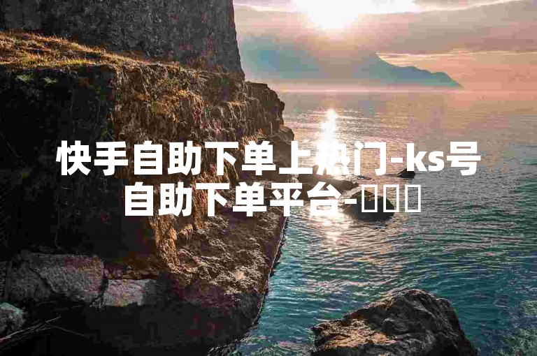 快手自助下单上热门-ks号自助下单平台-✨✨✨