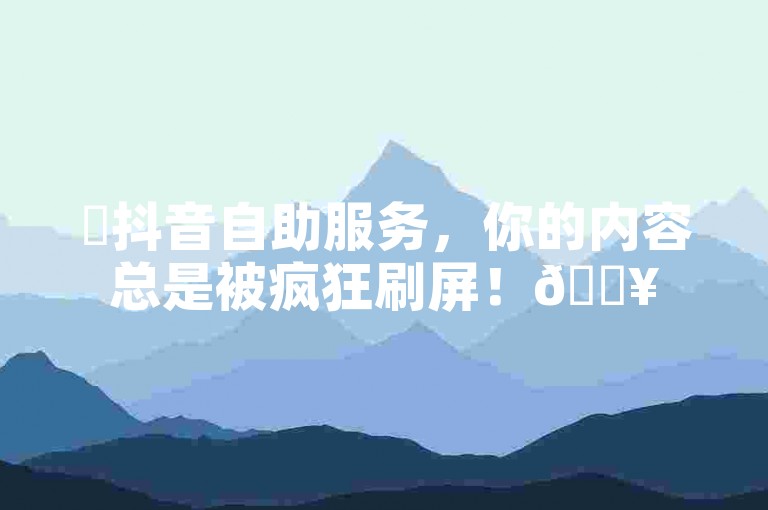 ✨抖音自助服务，你的内容总是被疯狂刷屏！🔥