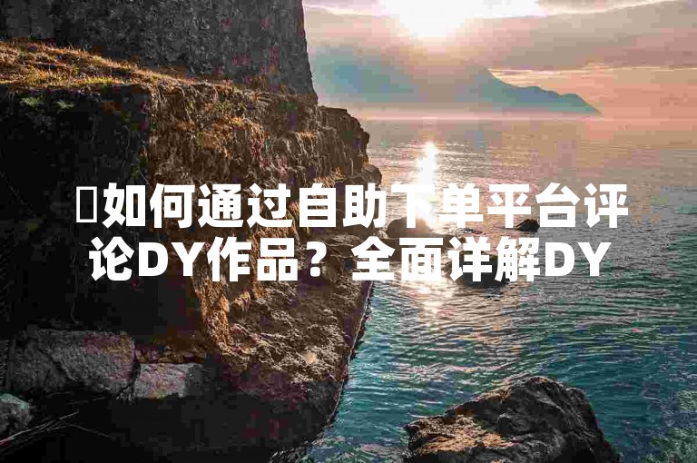 ✨如何通过自助下单平台评论DY作品？全面详解DY作品评论自助下单操作流程✨