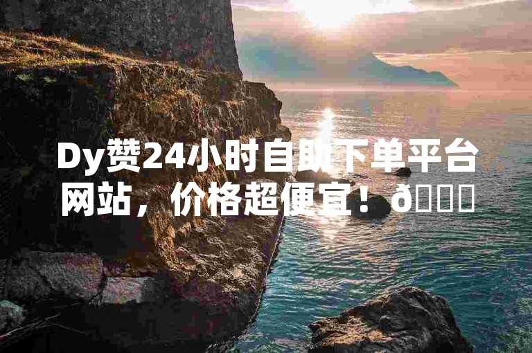 Dy赞24小时自助下单平台网站，价格超便宜！🚀✨