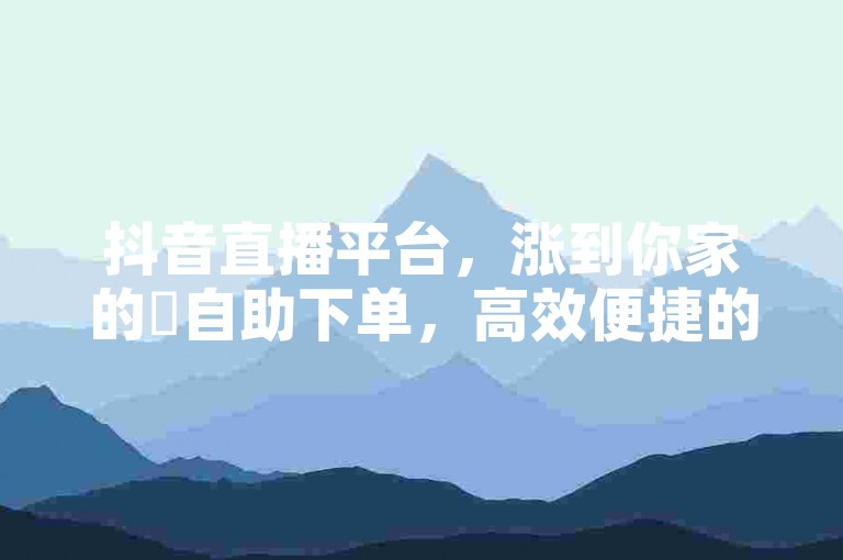 抖音直播平台，涨到你家的✨自助下单，高效便捷的直播服务！