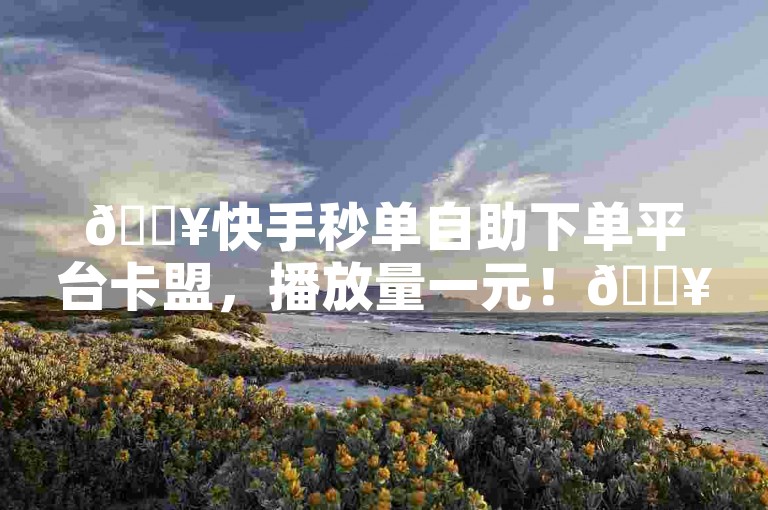 🔥快手秒单自助下单平台卡盟，播放量一元！🔥