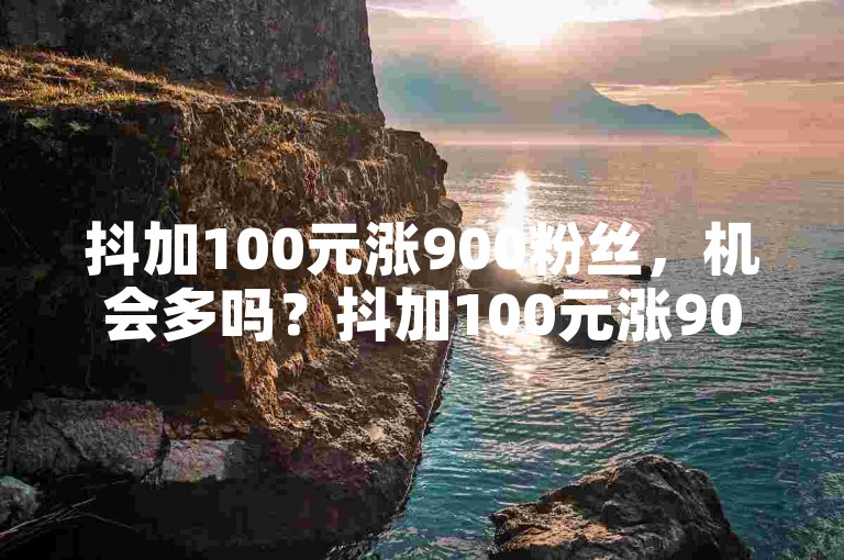抖加100元涨900粉丝，机会多吗？抖加100元涨900粉丝，100元就能涨900粉丝，抖加100元涨900粉丝，100元就能涨900粉丝，抖加100元涨900粉丝，100元就能涨900粉丝