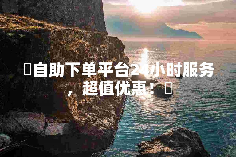 ✨自助下单平台24小时服务，超值优惠！✨