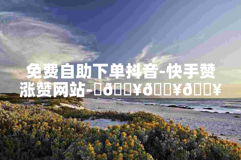 免费自助下单抖音-快手赞涨赞网站-✨🔥🔥🔥🔥🔥