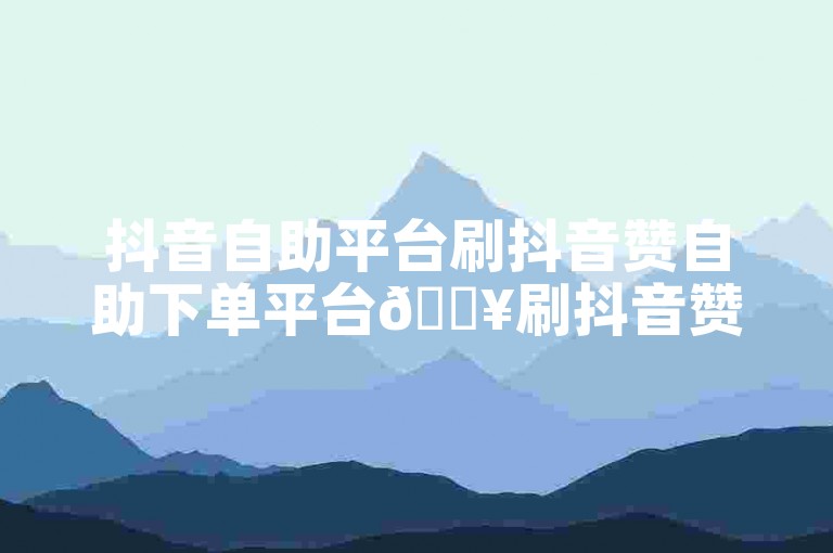 抖音自助平台刷抖音赞自助下单平台🔥刷抖音赞🔥
