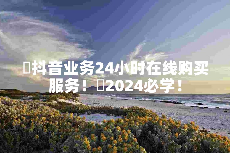 ✨抖音业务24小时在线购买服务！✨2024必学！