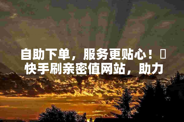 自助下单，服务更贴心！✨ 快手刷亲密值网站，助力您的QQ业务！✨