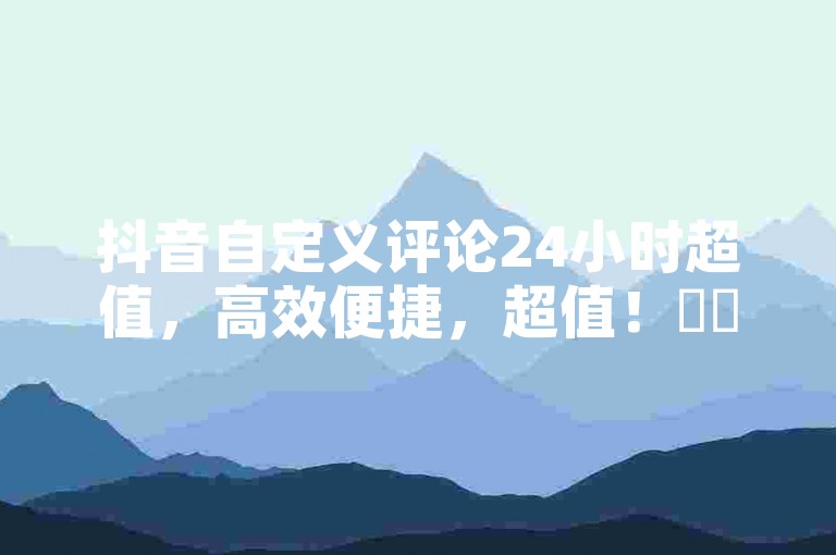 抖音自定义评论24小时超值，高效便捷，超值！✨✨✨
