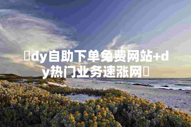 ✨dy自助下单免费网站+dy热门业务速涨网✨