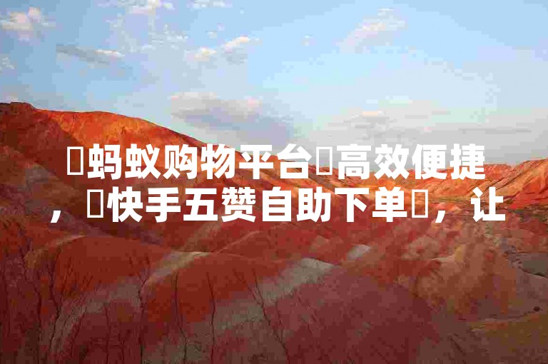 ✨蚂蚁购物平台✨高效便捷，✨快手五赞自助下单✨，让您的购物更轻松，互动更有趣！✨