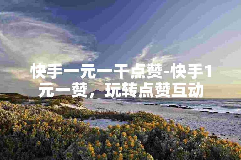 快手一元一干点赞-快手1元一赞，玩转点赞互动