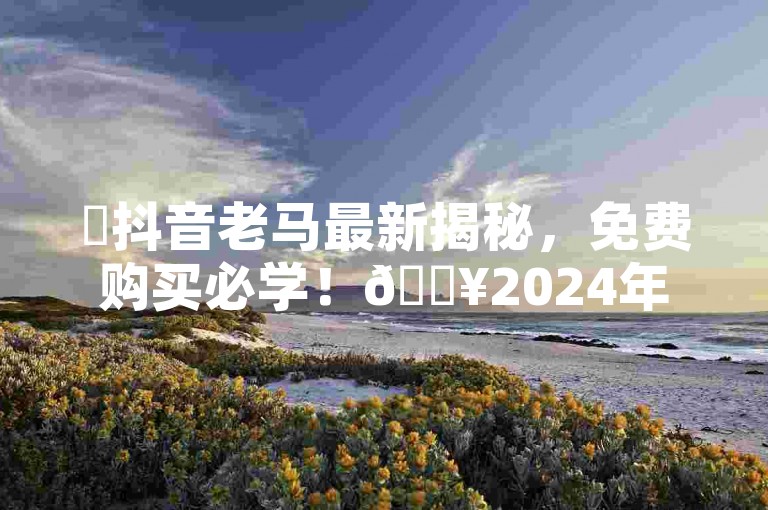 ✨抖音老马最新揭秘，免费购买必学！🔥2024年必学！🔥