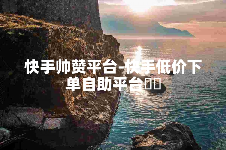 快手帅赞平台-快手低价下单自助平台✨✨